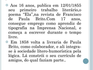 . Aos 16 anos, publica em 12/01/1855 seu primeiro trabalho literário,o poema “Ela”,na revista de Francisco de Paula Brito.Com 17 anos, consegue emprego como aprendiz de tipografia na Imprensa Nacional, e começa a escrever durante o tempo livre. Em 1858 volta a livraria de Paula Brito, como colaborador, e ali integra-se à sociedade lítero-humorística pela lógica. Lá constrói o seu currículo de amigos, do qual faziam parte.. 