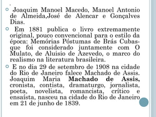 . Joaquim Manoel Macedo, Manoel Antonio de Almeida,José de Alencar e Gonçalves Dias. Em 1881 publica o livro extremamente original, pouco convencional para o estilo da época: Memórias Póstumas de Brás Cubas- que foi considerado juntamente com O Mulato, de Aluisio de Azevedo, o marco do realismo na literatura brasileira. E no dia 29 de setembro de 1908 na cidade do Rio de Janeiro falece Machado de Assis. Joaquim Maria  Machado de Assis,  cronista, contista, dramaturgo, jornalista, poeta, novelista, romancista, crítico e ensaísta, nasceu na cidade do Rio de Janeiro em 21 de junho de 1839.  