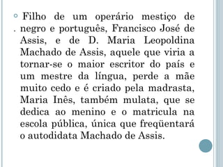 .   Filho de um operário mestiço de negro e português, Francisco José de Assis, e de D. Maria Leopoldina Machado de Assis, aquele que viria a tornar-se o maior escritor do país e um mestre da língua, perde a mãe muito cedo e é criado pela madrasta, Maria Inês, também mulata, que se dedica ao menino e o matricula na escola pública, única que freqüentará o autodidata Machado de Assis. 