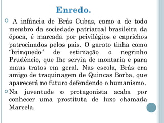 A infância de Brás Cubas, como a de todo membro da sociedade patriarcal brasileira da época, é marcada por privilégios e caprichos patrocinados pelos pais. O garoto tinha como “brinquedo” de estimação o negrinho Prudêncio, que lhe servia de montaria e para maus tratos em geral. Nas escola, Brás era amigo de traquinagem de Quincas Borba, que aparecerá no futuro defendendo o humanismo. Na juventude o protagonista acaba por conhecer uma prostituta de luxo chamada Marcela. 