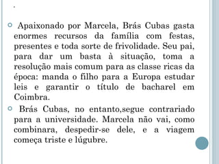 . Apaixonado por Marcela, Brás Cubas gasta enormes recursos da família com festas, presentes e toda sorte de frivolidade. Seu pai, para dar um basta à situação, toma a resolução mais comum para as classe ricas da época: manda o filho para a Europa estudar leis e garantir o título de bacharel em Coimbra. Brás Cubas, no entanto,segue contrariado para a universidade. Marcela não vai, como combinara, despedir-se dele, e a viagem começa triste e lúgubre. 