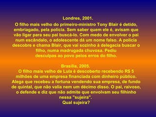    Londres, 2001.  O filho mais velho do primeiro-ministro Tony Blair é detido, embriagado, pela polícia. Sem saber quem ele é, avisam que vão ligar para seu pai buscá-lo. Com medo de envolver o pai num escândalo, o adolescente dá um nome falso. A polícia descobre e chama Blair, que vai sozinho à delegacia buscar o filho, numa madrugada chuvosa. Pediu desculpas ao povo pelos erros do filho. Brasília, 2005.  O filho mais velho de Lula é descoberto recebendo R$ 5 milhões de uma empresa financiada com dinheiro público. Alega que recebeu a fortuna vendendo sua empresa, de fundo de quintal, que não valia nem um décimo disso. O pai, raivoso, o defende e diz que não admite que envolvam seu filhinho nessa "sujeira".  Qual sujeira? 