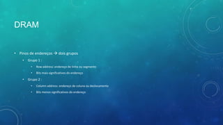 DRAM
• Pinos de endereços  dois grupos
• Grupo 1 :
• Row address: endereço de linha ou segmento
• Bits mais significativos do endereço
• Grupo 2 :
• Column address: endereço de coluna ou deslocamento
• Bits menos significativos do endereço
 