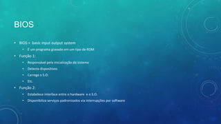 BIOS
• BIOS = basic input output system
• É um programa gravado em um tipo de ROM
• Função 1:
• Responsável pela inicialização do sistema
• Detecta dispositivos
• Carrega o S.O.
• Etc.
• Função 2:
• Estabelece interface entre o hardware e o S.O.
• Disponibiliza serviços padronizados via interrupções por software
 