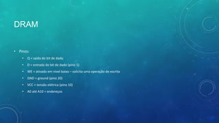 DRAM
• Pinos:
• Q = saída do bit de dado
• D = entrada do bit de dado (pino 1)
• WE = ativado em nível baixo – solicita uma operação de escrita
• GND = ground (pino 20)
• VCC = tensão elétrica (pino 10)
• A0 até A10 = endereços
 