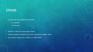 DRAM
• Composição das células de memória:
• Um capacitor
• Um transistor
• Refresh: é feito da coluna para a linha
• Ciclo de refresh completo para uma memória de 4Mbit: 32ms
• Um acesso a cada 15,6 us (32ms / 2.048 linhas)
 