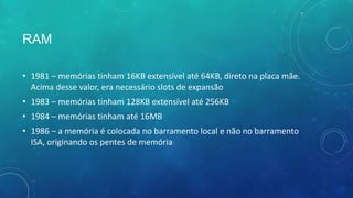 RAM
• 1981 – memórias tinham 16KB extensível até 64KB, direto na placa mãe.
Acima desse valor, era necessário slots de expansão
• 1983 – memórias tinham 128KB extensível até 256KB
• 1984 – memórias tinham até 16MB
• 1986 – a memória é colocada no barramento local e não no barramento
ISA, originando os pentes de memória
 