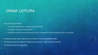 DRAM: LEITURA
• Inicio do ciclo de leitura:
• Controlador disponibiliza o endereço da linha A0-A10
• Controlador coloca em nível baixo RAS
• Controlador transfere para dentro da memória o endereço de linha da célula que deve ser acessada
• O endereço deve estar estável por um tempo* antes da descida de RAS
• O endereço deve permanecer estável por um tempo* após a descida de RAS
• *(tempo mínimo em segundos)
 