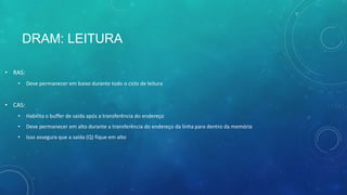 DRAM: LEITURA
• RAS:
• Deve permanecer em baixo durante todo o ciclo de leitura
• CAS:
• Habilita o buffer de saída após a transferência do endereço
• Deve permanecer em alto durante a transferência do endereço da linha para dentro da memória
• Isso assegura que a saída (Q) fique em alto
 