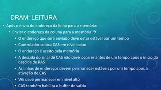 DRAM: LEITURA
• Após o envio do endereço da linha para a memória:
• Enviar o endereço da coluna para a memória 
• O endereço que será enviado deve estar estável por um tempo
• Controlador coloca CAS em nível baixo
• O endereço é aceito pela memória
• A descida do sinal de CAS não deve ocorrer antes de um tempo após o início da
descida de RAS
• As linhas de endereços devem permanecer estáveis por um tempo após a
ativação de CAS
• WE deve permanecer em nível alto
• CAS também habilita o buffer de saída
 