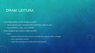 DRAM: LEITURA
• Como disponibilizar um bit de dado na saída?
• Alguns segundos após a descida de CAS, é habilitado o buffer de saída
• Nesse INSTANTE, o dado ainda é inválido
• Como assegurar que o dado é válido na saída?
• ta(R):
• Especifica o intervalo de tempo mínimo transcorrido entre a descida de RAS e a validação
• Indica a velocidade da memória
• O dado NÃO estará disponível na saída antes de ta(R) segundos
 