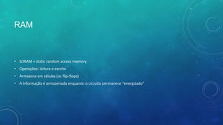 RAM
• SDRAM = static random access memory
• Operações: leitura e escrita
• Armazena em células (os flip-flops)
• A informação é armazenada enquanto o circuito permanece “energizado”
 