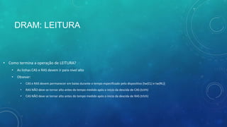 DRAM: LEITURA
• Como termina a operação de LEITURA?
• As linhas CAS e RAS devem ir para nível alto
• Obsevar:
• CAS e RAS devem permanecer em baixo durante o tempo especificado pelo dispositivo [tw(CL) e tw(RL)]
• RAS NÃO deve se tornar alto antes do tempo medido após o inicio da descida de CAS (tclrh)
• CAS NÃO deve se tornar alto antes do tempo medido após o inicio da descida de RAS (trlch)
 