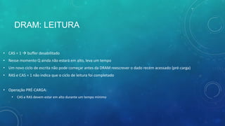 DRAM: LEITURA
• CAS = 1  buffer desabilitado
• Nesse momento Q ainda não estará em alto, leva um tempo
• Um novo ciclo de escrita não pode começar antes da DRAM reescrever o dado recém acessado (pré-carga)
• RAS e CAS = 1 não indica que o ciclo de leitura foi completado
• Operação PRÉ-CARGA:
• CAS e RAS devem estar em alto durante um tempo mínimo
 