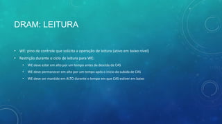 DRAM: LEITURA
• WE: pino de controle que solicita a operação de leitura (ativo em baixo nível)
• Restrição durante o ciclo de leitura para WE:
• WE deve estar em alto por um tempo antes da descida de CAS
• WE deve permanecer em alto por um tempo após o início da subida de CAS
• WE deve ser mantido em ALTO durante o tempo em que CAS estiver em baixo
 