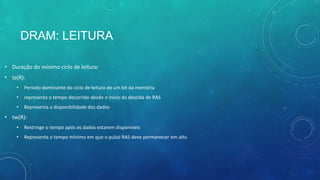 DRAM: LEITURA
• Duração do mínimo ciclo de leitura:
• ta(R):
• Período dominante do ciclo de leitura de um bit da memória
• representa o tempo decorrido desde o início da descida de RAS
• Representa a disponibilidade dos dados
• tw(R):
• Restringe o tempo após os dados estarem disponíveis
• Representa o tempo mínimo em que o pulso RAS deve permanecer em alto
 
