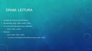 DRAM: LEITURA
• Duração do mínimo ciclo de leitura:
• No exemplo, ta(R) = 60ns, tw(R) = 40ns
• Um novo ciclo não pode iniciar antes de:
• Tc(rd) = ta(R) + tw(RH)
• Portanto
• Tc(rd) = 60ns + 40ns = 100ns
• + 5ns para as transições da linha RAS, portanto, tc(rd) = 110ns
 