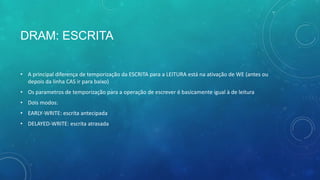 DRAM: ESCRITA
• A principal diferença de temporização da ESCRITA para a LEITURA está na ativação de WE (antes ou
depois da linha CAS ir para baixo)
• Os parametros de temporização para a operação de escrever é basicamente igual à de leitura
• Dois modos:
• EARLY-WRITE: escrita antecipada
• DELAYED-WRITE: escrita atrasada
 