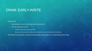 DRAM: EARLY-WRITE
• Early-write
• O controlador coloca WE em baixo antes de ativar CAS
• O inicio da descida de CAS:
• transfere o dado para dentro da RAM
• Torna-se referencia para os intervalos de tempo de setup e de hold para os endereços
• As linhas D e Q durante o ciclo de escrita early-write podem ser conectadas (entre elas)
 