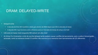 DRAM: DELAYED-WRITE
• Delayed-write
• A descida da linha WE transfere o dado para dentro da RAM depois que CAS é colocado em baixo
• A descida WE é que funciona como referencia para os intervalos de tempo de setup e de hold
• CAS está em baixo nível enquanto WE estiver em alto nível
• As linhas D e Q durante o ciclo de escrita delayed-write podem causar conflito de barramento, pois a saída é brevemente
acionada, como se estivesse lendo! O conflito não ocorrerá se a memória tiver barramentos de E/S diferentes
 