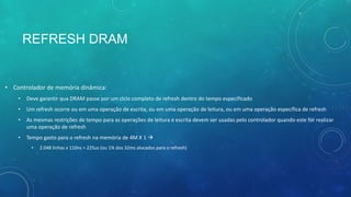 REFRESH DRAM
• Controlador de memória dinâmica:
• Deve garantir qua DRAM passe por um ciclo completo de refresh dentro do tempo especificado
• Um refresh ocorre ou em uma operação de escrita, ou em uma operação de leitura, ou em uma operação específica de refresh
• As mesmas restrições de tempo para as operações de leitura e escrita devem ser usadas pelo controlador quando este for realizar
uma operação de refresh
• Tempo gasto para o refresh na memória de 4M X 1 
• 2.048 linhas x 110ns = 225us (ou 1% dos 32ms alocados para o refresh)
 