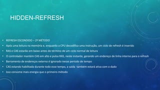 HIDDEN-REFRESH
• REFRESH ESCONDIDO – 2º MÉTODO
• Após uma leitura na memória e, enquanto a CPU decodifica uma instrução, um ciclo de refresh é inserido
• RAS e CAS estarão em baixo antes do término de um ciclo normal de leitura
• O controlador mantém CAS em alto e pulsa RAS, neste instante, gerando um endereço de linha interno para o refresh
• Barramento de endereços externo é ignorado nesse período de tempo
• CAS estando habilitada durante todo esse tempo, a saída também estará ativa com o dado
• Isso consome mais energia que o primeiro método
 
