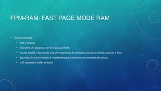 FPM-RAM: FAST PAGE MODE RAM
• Ciclo de leitura:
• RAS é ativado
• Transfere um endereço de linha para a DRAM
• A cada subida e descida de CAS uma sequencia de multiplos acessos a diversas colunas é feito
• Quando CAS está em baixo é transferido para a memória um endereço de coluna
• CAS controla o buffer de saída
 