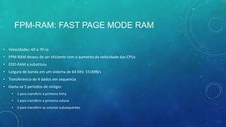FPM-RAM: FAST PAGE MODE RAM
• Velocidades: 60 a 70 ns
• FPM-RAM deixou de ser eficiente com o aumento da velocidade das CPUs
• EDO-RAM a substituiu
• Largura de banda em um sistema de 64 bits: 151MB/s
• Transferencia de 4 dados em sequencia
• Gasta-se 5 períodos de relógio:
• 1 para transferir a primeira linha
• 1 para transferir a primeira coluna
• 3 para transferir as colunas subsequentes
 