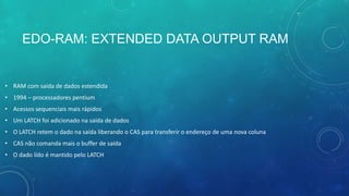EDO-RAM: EXTENDED DATA OUTPUT RAM
• RAM com saída de dados estendida
• 1994 – processadores pentium
• Acessos sequenciais mais rápidos
• Um LATCH foi adicionado na saída de dados
• O LATCH retem o dado na saída liberando o CAS para transferir o endereço de uma nova coluna
• CAS não comanda mais o buffer de saída
• O dado lido é mantido pelo LATCH
 