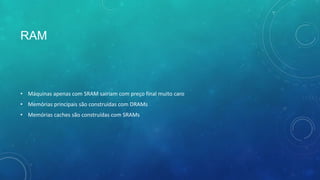 RAM
• Máquinas apenas com SRAM sairiam com preço final muito caro
• Memórias principais são construídas com DRAMs
• Memórias caches são construídas com SRAMs
 