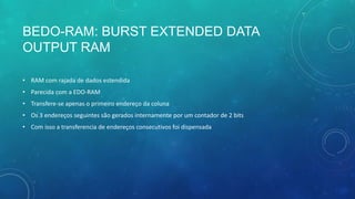 BEDO-RAM: BURST EXTENDED DATA
OUTPUT RAM
• RAM com rajada de dados estendida
• Parecida com a EDO-RAM
• Transfere-se apenas o primeiro endereço da coluna
• Os 3 endereços seguintes são gerados internamente por um contador de 2 bits
• Com isso a transferencia de endereços consecutivos foi dispensada
 