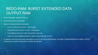BEDO-RAM: BURST EXTENDED DATA
OUTPUT RAM
• Outra inovação: pipeline interno
• Como funcionava até então:
• Após o recebimento do endereço:
• Acesso a matriz de memória – tempo gasto
• Disponibilização do dado na saída – tempo gasto
• Latch ocioso enquanto a matriz de células é acessada
• Matriz de células ociosa enquanto o dado é disponibilizado no latch
• O pipeline permite que essas operações ocorram de forma simultanea: um dado é disponibilizado na saída o LATCH
enquanto um dado é buscado na matriz de células!
 