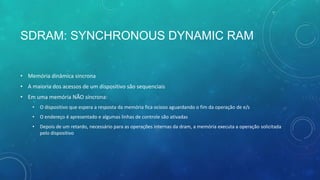 SDRAM: SYNCHRONOUS DYNAMIC RAM
• Memória dinâmica sincrona
• A maioria dos acessos de um dispositivo são sequenciais
• Em uma memória NÃO síncrona:
• O dispositivo que espera a resposta da memória fica ocioso aguardando o fim da operação de e/s
• O endereço é apresentado e algumas linhas de controle são ativadas
• Depois de um retardo, necessário para as operações internas da dram, a memória executa a operação solicitada
pelo dispositivo
 