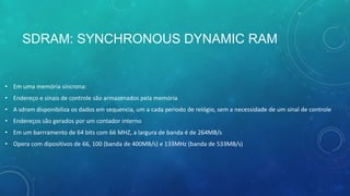 SDRAM: SYNCHRONOUS DYNAMIC RAM
• Em uma memória síncrona:
• Endereço e sinais de controle são armazenados pela memória
• A sdram disponibiliza os dados em sequencia, um a cada periodo de relógio, sem a necessidade de um sinal de controle
• Endereços são gerados por um contador interno
• Em um barrramento de 64 bits com 66 MHZ, a largura de banda é de 264MB/s
• Opera com dipositivos de 66, 100 (banda de 400MB/s) e 133MHz (banda de 533MB/s)
 