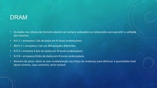 DRAM
• Os dados nas células de memória devem ser sempre acessados ou restaurados para garantir a validade
dos mesmos
• N X 1 = armazena 1 bit de dado em N locais endereçáveis
• 4M X 1 = armazena 1 bit em 4M posições diferentes
• N X 4 = armzena 4 bits de dados em N locais endereçáveis
• N X 8 = armazena 8 bits de dados em N locais endereçáveis
• Número de pinos: deve-se usar multiplexação nas linhas de endereço para diminuir a quantidade total
desse número, caso contrário, seria inviável
 