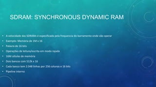 SDRAM: SYNCHRONOUS DYNAMIC RAM
• A velocidade das SDRAMs é especificada pela frequencia do barramento onde vão operar
• Exemplo: Memória de 1M x 16
• Palavra de 16 bits
• Operações de leitura/escrita em modo rajada
• 16M células de memória
• Dois bancos com 512k x 16
• Cada banco tem 2.048 linhas por 256 colunas e 16 bits
• Pipeline interno
 