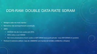 DDR-RAM: DOUBLE DATA RATE SDRAM
• Relógios cada vez mais rápidos
• Memórias não acompanharam a evolução
• 2003:
• DRDRAM não são mais usadas pela INTEL
• INTEL voltou a usar SDRAM
• Nos novos processadores foram usadas as QDR SDRAM (taxa quadruplicada – duas DDR SDRAM em paralelo)
• Pentium 4 extreme edition: taxa de 1066MHZ com banda de 8,5GB/s (1066mhz x 8 bytes)
 