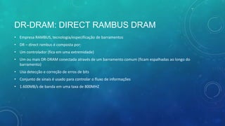 DR-DRAM: DIRECT RAMBUS DRAM
• Empresa RAMBUS, tecnologia/especificação de barramentos
• DR – direct rambus é composta por:
• Um controlador (fica em uma extremidade)
• Um ou mais DR-DRAM conectada através de um barramento comum (ficam espalhadas ao longo do
barramento)
• Usa detecção e correção de erros de bits
• Conjunto de sinais é usado para controlar o fluxo de informações
• 1.600MB/s de banda em uma taxa de 800MHZ
 