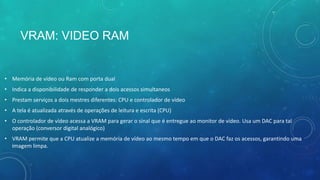 VRAM: VIDEO RAM
• Memória de vídeo ou Ram com porta dual
• Indica a disponibilidade de responder a dois acessos simultaneos
• Prestam serviços a dois mestres diferentes: CPU e controlador de vídeo
• A tela é atualizada através de operações de leitura e escrita (CPU)
• O controlador de vídeo acessa a VRAM para gerar o sinal que é entregue ao monitor de vídeo. Usa um DAC para tal
operação (conversor digital analógico)
• VRAM permite que a CPU atualize a memória de vídeo ao mesmo tempo em que o DAC faz os acessos, garantindo uma
imagem limpa.
 