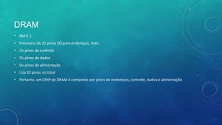 DRAM
• 4M X 1:
• Precisaria de 22 pinos SÓ para endereços, mais
• Os pinos de controle
• Os pinos de dados
• Os pinos de alimentação
• Usa 20 pinos no total
• Portanto, um CHIP de DRAM é composto por pinos de endereços, controle, dados e alimentação
 