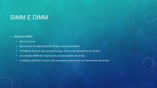 SIMM E DIMM
• Módulos SIMM:
• 30 ou 72 pinos
• Barramento de dados de 8 bits (9 com o bit de paridade)
• 4 SIMM de 30 pinos são necessários para formar um barramento de 32 bits
• Um módulo SIMM de 72 pinos tem um barramento de 32 bits
• 2 módulos SIMM de 72 pinos são necessários para formar um barramento de 64 bits
 
