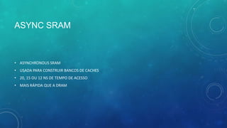 ASYNC SRAM
• ASYNCHRONOUS SRAM
• USADA PARA CONSTRUIR BANCOS DE CACHES
• 20, 15 OU 12 NS DE TEMPO DE ACESSO
• MAIS RÁPIDA QUE A DRAM
 