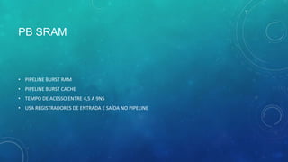 PB SRAM
• PIPELINE BURST RAM
• PIPELINE BURST CACHE
• TEMPO DE ACESSO ENTRE 4,5 A 9NS
• USA REGISTRADORES DE ENTRADA E SAÍDA NO PIPELINE
 