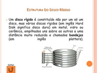 ESTRUTURA DO DISCO RÍGIDO


   Um disco rígido é constituído não por um só um
    disco, mas vários discos rígidos (em inglês Hard
    Disk significa disco duro) em metal, vidro ou
    cerâmica, empilhados uns sobre os outros a uma
    distância muito reduzida e chamados bandejas
    (em                inglês              platters).




    Voltar
 