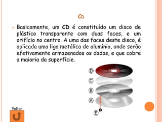 CD
   Basicamente, um CD é constituído um disco de
    plástico transparente com duas faces, e um
    orifício no centro. A uma das faces deste disco, é
    aplicada uma liga metálica de alumínio, onde serão
    efetivamente armazenados os dados, e que cobre
    a maioria da superfície.




Voltar
 