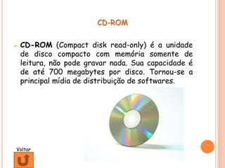 CD-ROM


   CD-ROM (Compact disk read-only) é a unidade
    de disco compacto com memória somente de
    leitura, não pode gravar nada. Sua capacidade é
    de até 700 megabytes por disco. Tornou-se a
    principal mídia de distribuição de softwares.




Voltar
 