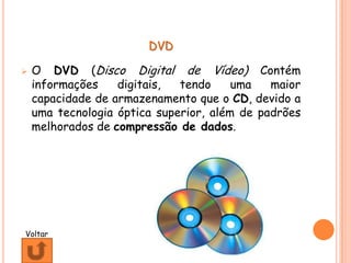 DVD

   O DVD (Disco Digital de Vídeo) Contém
    informações    digitais,  tendo     uma   maior
    capacidade de armazenamento que o CD, devido a
    uma tecnologia óptica superior, além de padrões
    melhorados de compressão de dados.




Voltar
 