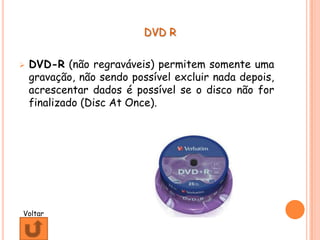 DVD R


   DVD-R (não regraváveis) permitem somente uma
    gravação, não sendo possível excluir nada depois,
    acrescentar dados é possível se o disco não for
    finalizado (Disc At Once).




Voltar
 