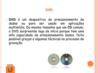 DVD


   DVD é um despositivo de armazenamento de
    dados ou para ser usado em aplicações
    multimídia. Do mesmo tamanho que um CD comum,
    o DVD surpreende logo de início porque tem uma
    alta capacidade de armazenamento dados, feito
    possível graças a algumas técnicas no processo de
    gravação.




Voltar
 