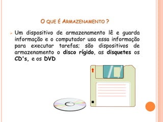 O QUE É ARMAZENAMENTO ?

   Um dispositivo de armazenamento lê e guarda
    informação e o computador usa essa informação
    para executar tarefas; são dispositivos de
    armazenamento o disco rígido, as disquetes os
    CD's, e os DVD
 